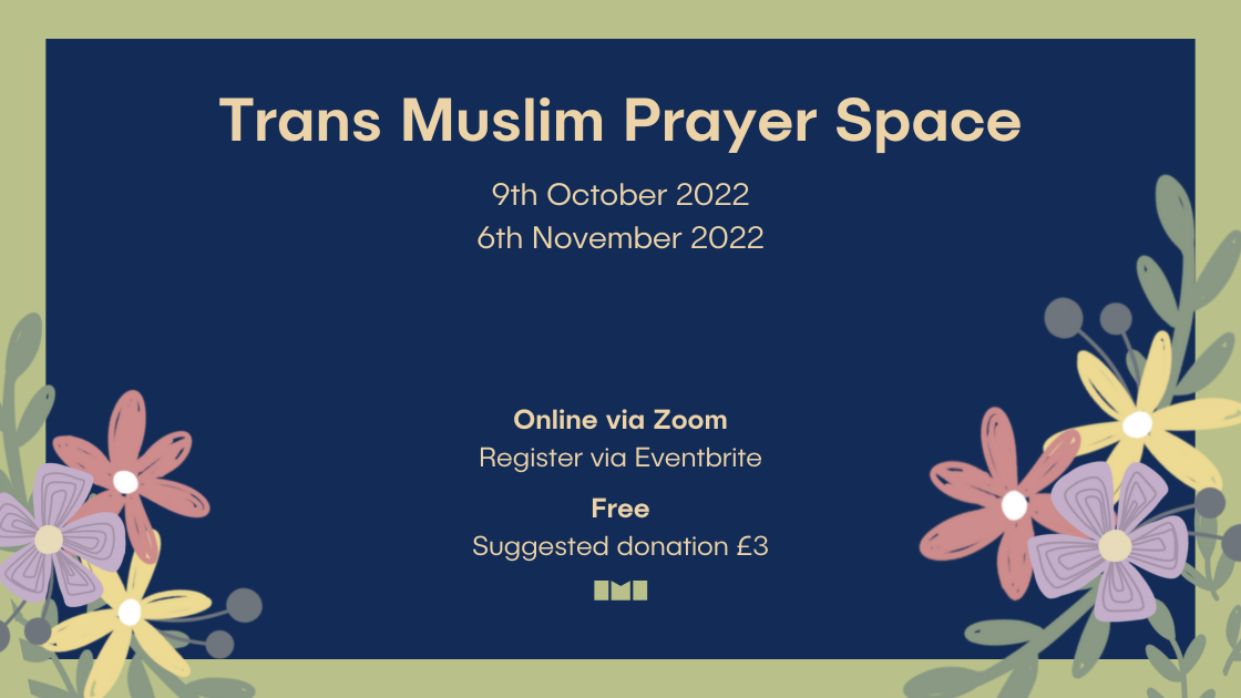 A graphic featuring a green square on a blue background with illustrated flowers in the corners. Text in the centre of the graphic reads, "Trans Muslim Prayer Space. Sunday 9th October 2022. Sunday 6th November 2022. Online via Zoom. Register via Eventbrite."