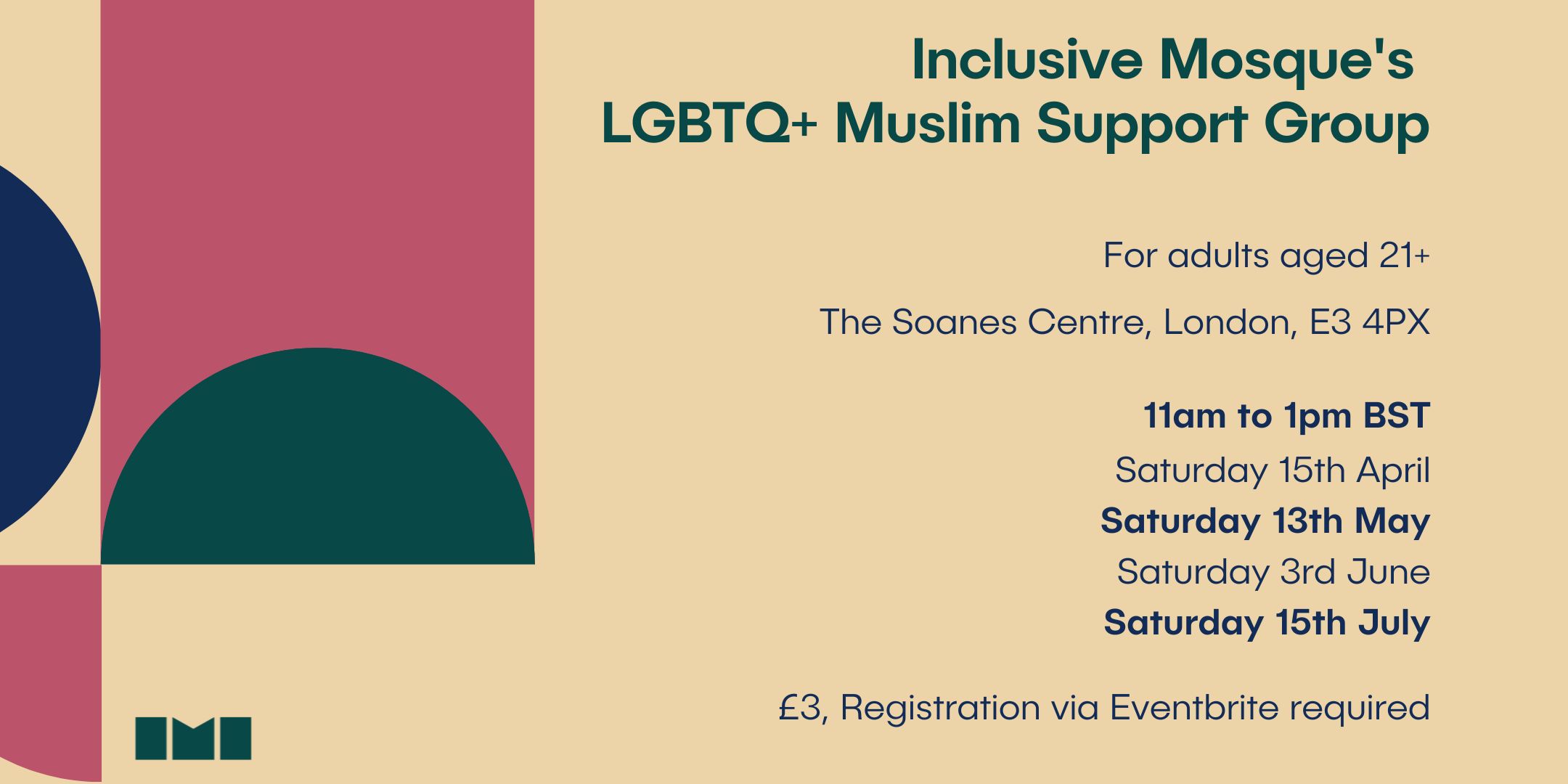 A multicoloured geometric graphic on a green background with text to the right saying, "Inclusive Mosque's LGBTQ+ Muslim support group. For adults aged 21+. The Soanes Centre, London, E3 4PX. 11am to 1pm BST. Saturday 15th April, Saturday 13th May, Saturday 3rd June, Saturday 15th July. £3, Registration via Eventbrite required."