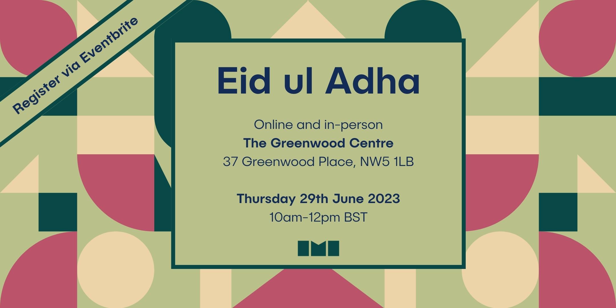 A multicoloured geometric graphic on a green background with text in a box in the centre. The text reads, "Eid ul Adha. Online and in person. The Greenwood Centre, 37 Greenwood Place, NW5 1LB. Thursday 29th June 2023. 10am to 12pm BST."